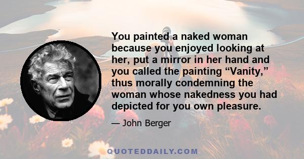 You painted a naked woman because you enjoyed looking at her, put a mirror in her hand and you called the painting “Vanity,” thus morally condemning the woman whose nakedness you had depicted for you own pleasure.