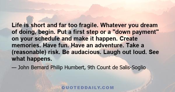 Life is short and far too fragile. Whatever you dream of doing, begin. Put a first step or a down payment on your schedule and make it happen. Create memories. Have fun. Have an adventure. Take a (reasonable) risk. Be