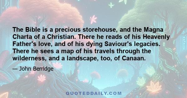 The Bible is a precious storehouse, and the Magna Charta of a Christian. There he reads of his Heavenly Father's love, and of his dying Saviour's legacies. There he sees a map of his travels through the wilderness, and