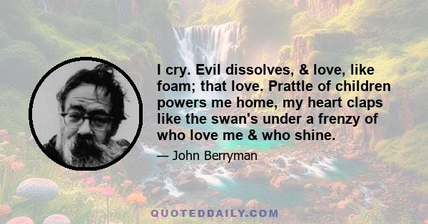 I cry. Evil dissolves, & love, like foam; that love. Prattle of children powers me home, my heart claps like the swan's under a frenzy of who love me & who shine.