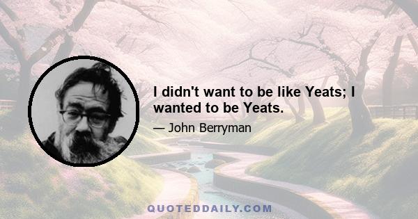 I didn't want to be like Yeats; I wanted to be Yeats.