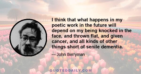 I think that what happens in my poetic work in the future will depend on my being knocked in the face, and thrown flat, and given cancer, and all kinds of other things short of senile dementia.