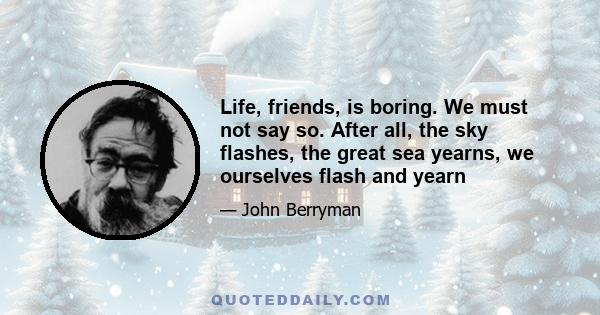 Life, friends, is boring. We must not say so. After all, the sky flashes, the great sea yearns, we ourselves flash and yearn