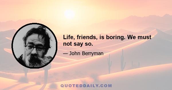 Life, friends, is boring. We must not say so.