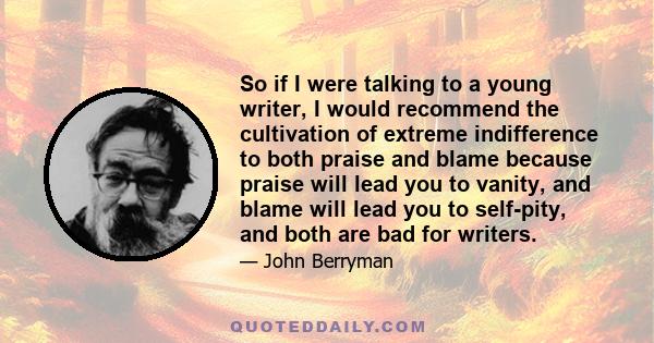 So if I were talking to a young writer, I would recommend the cultivation of extreme indifference to both praise and blame because praise will lead you to vanity, and blame will lead you to self-pity, and both are bad