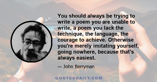 You should always be trying to write a poem you are unable to write, a poem you lack the technique, the language, the courage to achieve. Otherwise you're merely imitating yourself, going nowhere, because that's always