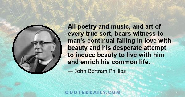 All poetry and music, and art of every true sort, bears witness to man's continual falling in love with beauty and his desperate attempt to induce beauty to live with him and enrich his common life.