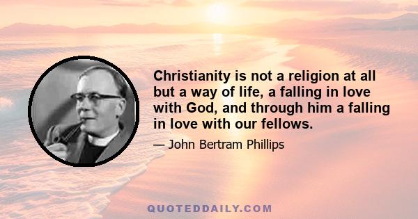 Christianity is not a religion at all but a way of life, a falling in love with God, and through him a falling in love with our fellows.