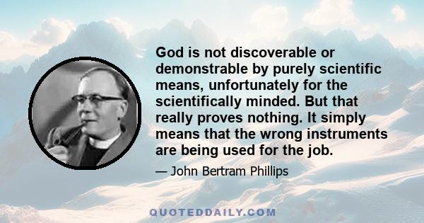 God is not discoverable or demonstrable by purely scientific means, unfortunately for the scientifically minded. But that really proves nothing. It simply means that the wrong instruments are being used for the job.