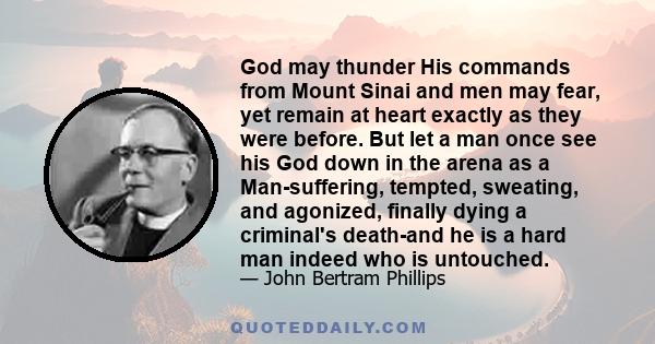 God may thunder His commands from Mount Sinai and men may fear, yet remain at heart exactly as they were before. But let a man once see his God down in the arena as a Man-suffering, tempted, sweating, and agonized,