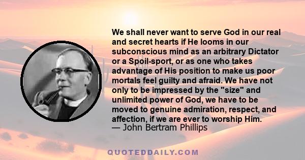 We shall never want to serve God in our real and secret hearts if He looms in our subconscious mind as an arbitrary Dictator or a Spoil-sport, or as one who takes advantage of His position to make us poor mortals feel