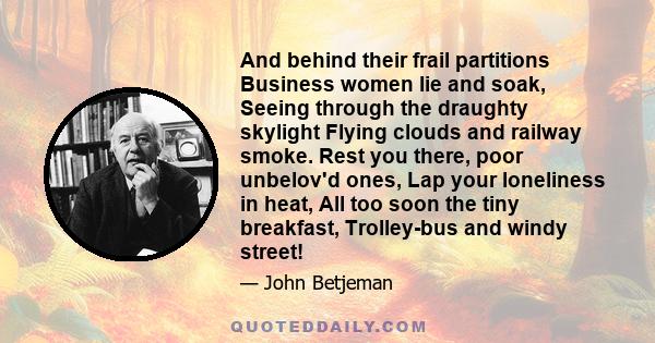 And behind their frail partitions Business women lie and soak, Seeing through the draughty skylight Flying clouds and railway smoke. Rest you there, poor unbelov'd ones, Lap your loneliness in heat, All too soon the