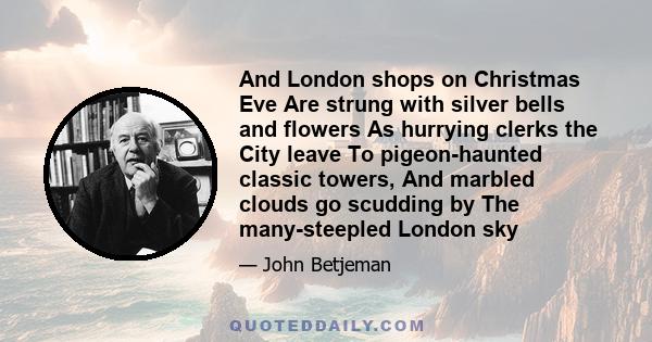 And London shops on Christmas Eve Are strung with silver bells and flowers As hurrying clerks the City leave To pigeon-haunted classic towers, And marbled clouds go scudding by The many-steepled London sky