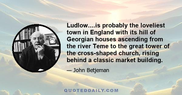 Ludlow....is probably the loveliest town in England with its hill of Georgian houses ascending from the river Teme to the great tower of the cross-shaped church, rising behind a classic market building.