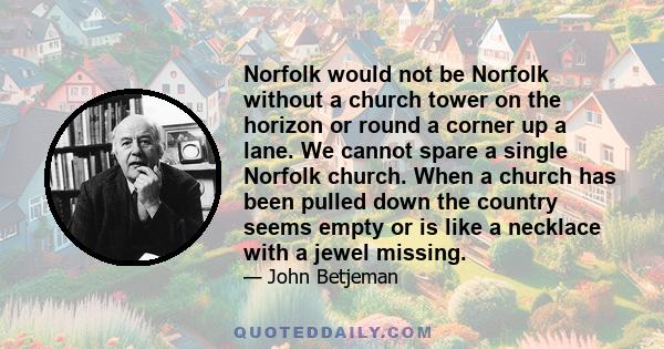 Norfolk would not be Norfolk without a church tower on the horizon or round a corner up a lane. We cannot spare a single Norfolk church. When a church has been pulled down the country seems empty or is like a necklace