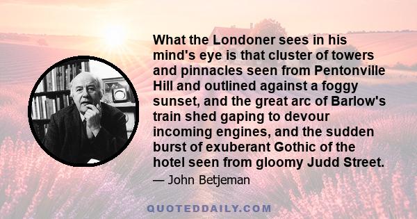 What the Londoner sees in his mind's eye is that cluster of towers and pinnacles seen from Pentonville Hill and outlined against a foggy sunset, and the great arc of Barlow's train shed gaping to devour incoming