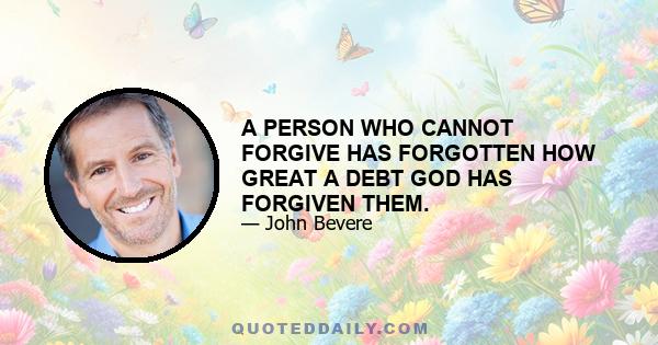 A PERSON WHO CANNOT FORGIVE HAS FORGOTTEN HOW GREAT A DEBT GOD HAS FORGIVEN THEM.