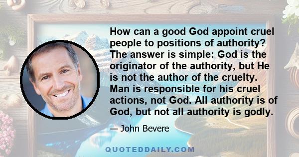 How can a good God appoint cruel people to positions of authority? The answer is simple: God is the originator of the authority, but He is not the author of the cruelty. Man is responsible for his cruel actions, not