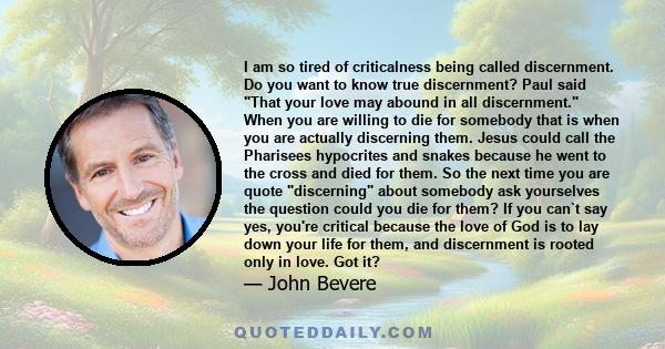 I am so tired of criticalness being called discernment. Do you want to know true discernment? Paul said That your love may abound in all discernment. When you are willing to die for somebody that is when you are