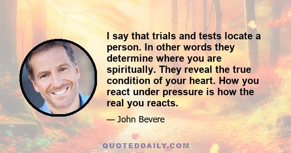 I say that trials and tests locate a person. In other words they determine where you are spiritually. They reveal the true condition of your heart. How you react under pressure is how the real you reacts.