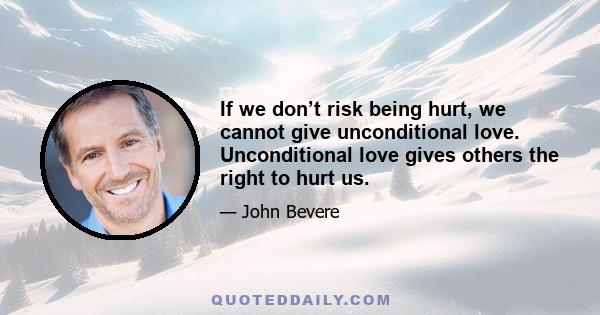 If we don’t risk being hurt, we cannot give unconditional love. Unconditional love gives others the right to hurt us.