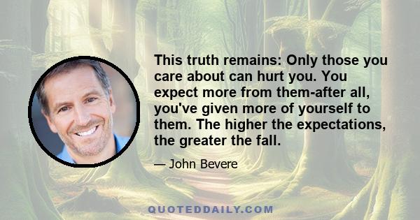 This truth remains: Only those you care about can hurt you. You expect more from them-after all, you've given more of yourself to them. The higher the expectations, the greater the fall.