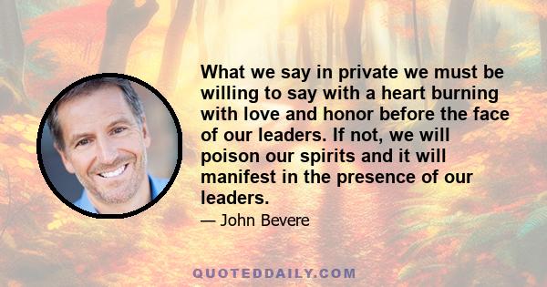 What we say in private we must be willing to say with a heart burning with love and honor before the face of our leaders. If not, we will poison our spirits and it will manifest in the presence of our leaders.