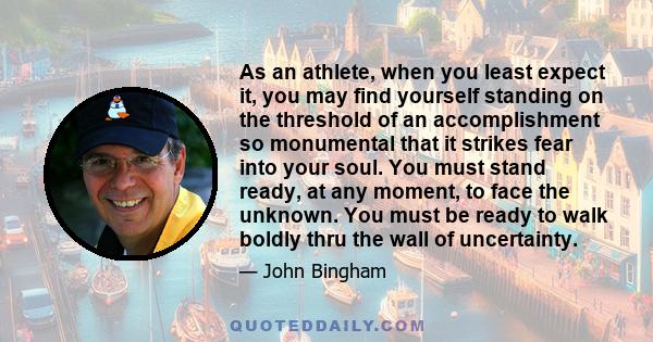 As an athlete, when you least expect it, you may find yourself standing on the threshold of an accomplishment so monumental that it strikes fear into your soul. You must stand ready, at any moment, to face the unknown.