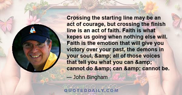 Crossing the starting line may be an act of courage, but crossing the finish line is an act of faith. Faith is what kepes us going when nothing else will. Faith is the emotion that will give you victory over your past,