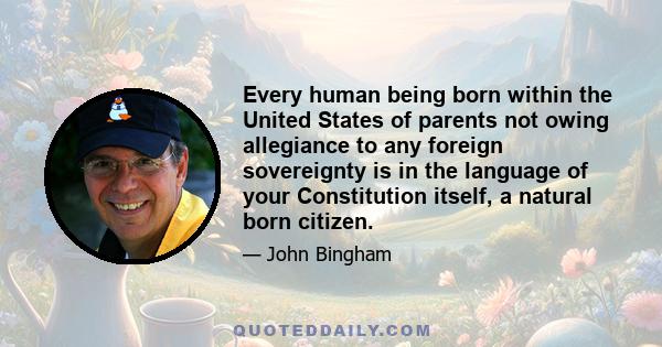 Every human being born within the United States of parents not owing allegiance to any foreign sovereignty is in the language of your Constitution itself, a natural born citizen.