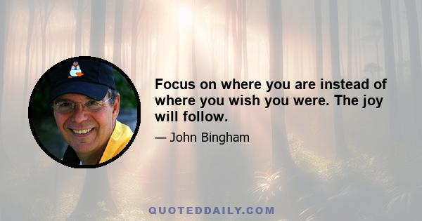 Focus on where you are instead of where you wish you were. The joy will follow.