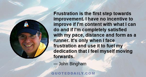 Frustration is the first step towards improvement. I have no incentive to improve if I'm content with what I can do and if I'm completely satisfied with my pace, distance and form as a runner. It's only when I face