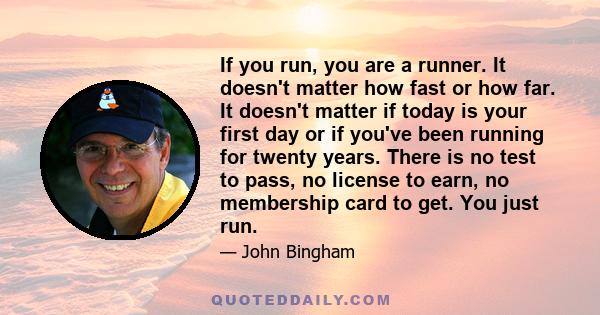 If you run, you are a runner. It doesn't matter how fast or how far. It doesn't matter if today is your first day or if you've been running for twenty years. There is no test to pass, no license to earn, no membership