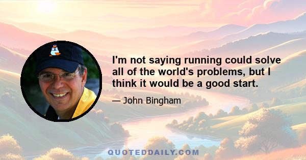 I'm not saying running could solve all of the world's problems, but I think it would be a good start.