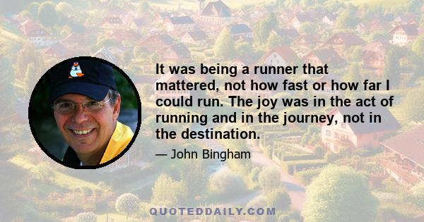 It was being a runner that mattered, not how fast or how far I could run. The joy was in the act of running and in the journey, not in the destination.