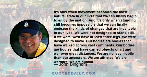 It's only when movement becomes the most natural state in our lives that we can finally begin to enjoy the motion. And it's only when standing still becomes impossible that we can finally embrace the kinds of changes