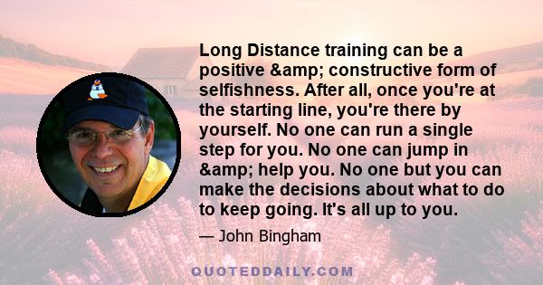 Long Distance training can be a positive & constructive form of selfishness. After all, once you're at the starting line, you're there by yourself. No one can run a single step for you. No one can jump in & help 