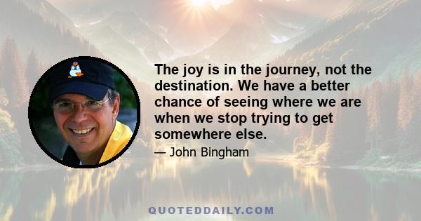 The joy is in the journey, not the destination. We have a better chance of seeing where we are when we stop trying to get somewhere else.