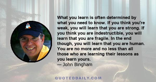 What you learn is often determined by what you need to know. If you think you're weak, you will learn that you are strong. If you think you are indestructible, you will learn that you are fragile. In the end though, you 