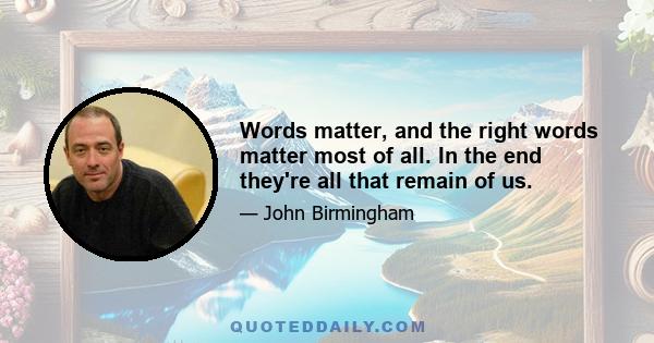 Words matter, and the right words matter most of all. In the end they're all that remain of us.