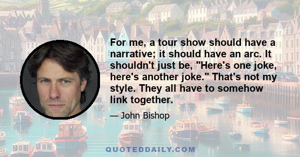 For me, a tour show should have a narrative; it should have an arc. It shouldn't just be, Here's one joke, here's another joke. That's not my style. They all have to somehow link together.