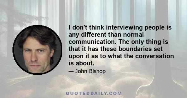 I don't think interviewing people is any different than normal communication. The only thing is that it has these boundaries set upon it as to what the conversation is about.