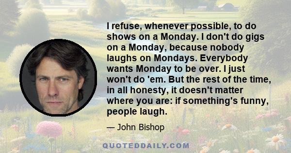 I refuse, whenever possible, to do shows on a Monday. I don't do gigs on a Monday, because nobody laughs on Mondays. Everybody wants Monday to be over. I just won't do 'em. But the rest of the time, in all honesty, it