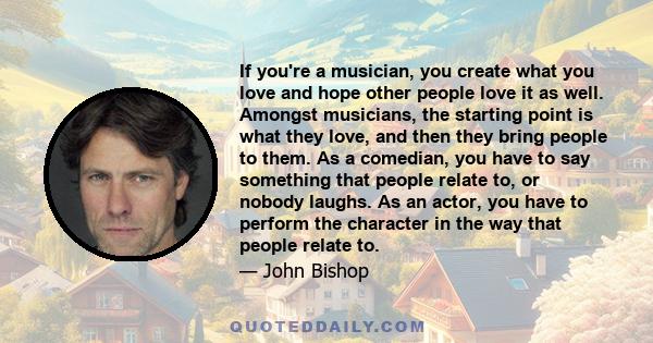 If you're a musician, you create what you love and hope other people love it as well. Amongst musicians, the starting point is what they love, and then they bring people to them. As a comedian, you have to say something 