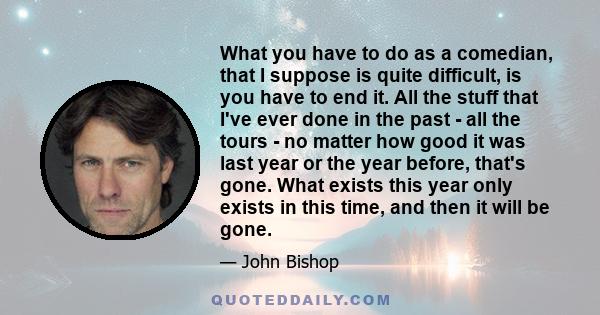 What you have to do as a comedian, that I suppose is quite difficult, is you have to end it. All the stuff that I've ever done in the past - all the tours - no matter how good it was last year or the year before, that's 