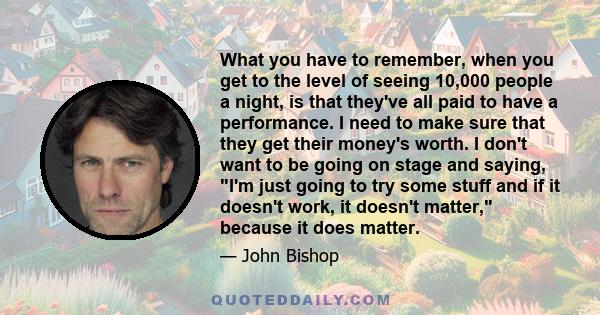 What you have to remember, when you get to the level of seeing 10,000 people a night, is that they've all paid to have a performance. I need to make sure that they get their money's worth. I don't want to be going on