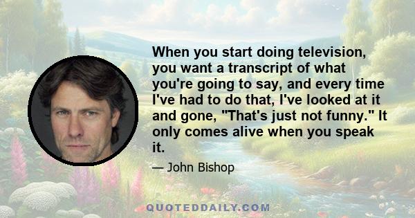 When you start doing television, you want a transcript of what you're going to say, and every time I've had to do that, I've looked at it and gone, That's just not funny. It only comes alive when you speak it.