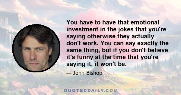 You have to have that emotional investment in the jokes that you're saying otherwise they actually don't work. You can say exactly the same thing, but if you don't believe it's funny at the time that you're saying it,