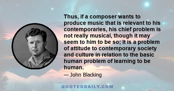 Thus, if a composer wants to produce music that is relevant to his contemporaries, his chief problem is not really musical, though it may seem to him to be so; it is a problem of attitude to contemporary society and