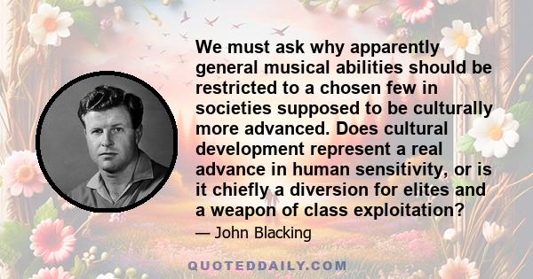 We must ask why apparently general musical abilities should be restricted to a chosen few in societies supposed to be culturally more advanced. Does cultural development represent a real advance in human sensitivity, or 